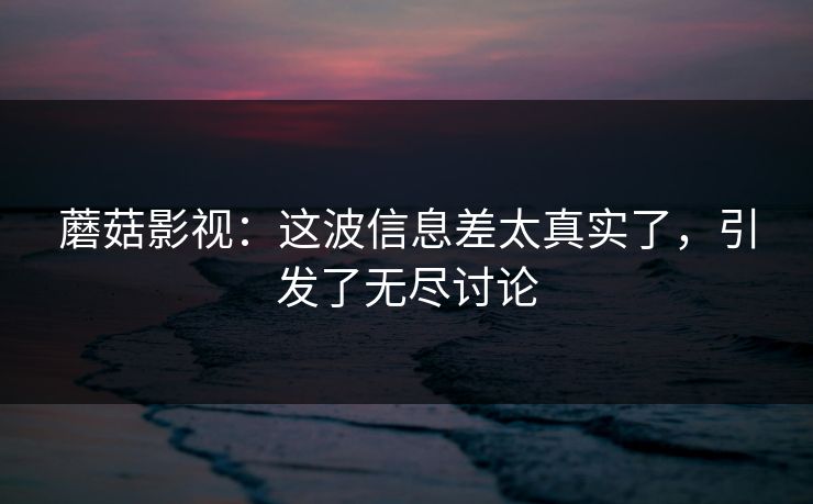 蘑菇影视：这波信息差太真实了，引发了无尽讨论  第1张