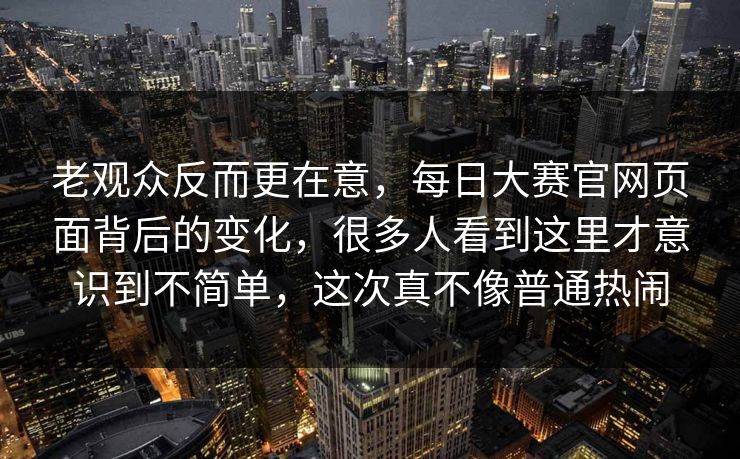 老观众反而更在意，每日大赛官网页面背后的变化，很多人看到这里才意识到不简单，这次真不像普通热闹  第1张