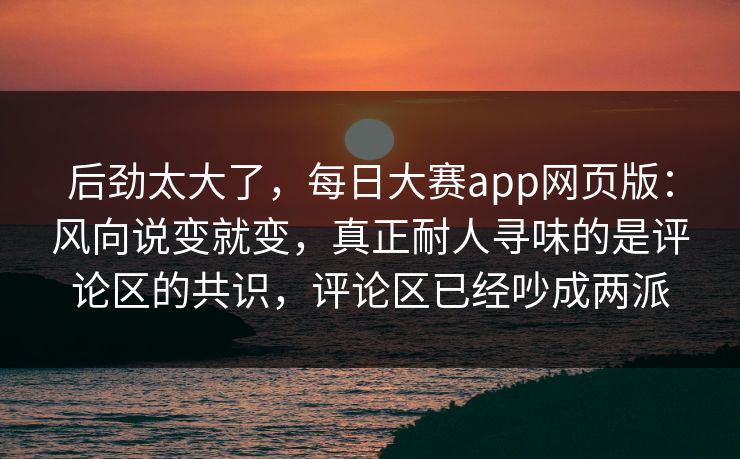后劲太大了，每日大赛app网页版：风向说变就变，真正耐人寻味的是评论区的共识，评论区已经吵成两派  第1张